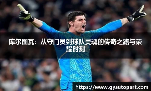 库尔图瓦：从守门员到球队灵魂的传奇之路与荣耀时刻